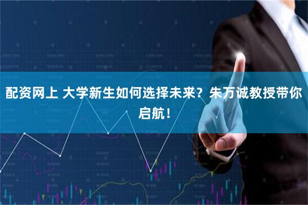配资网上 大学新生如何选择未来？朱万诚教授带你启航！