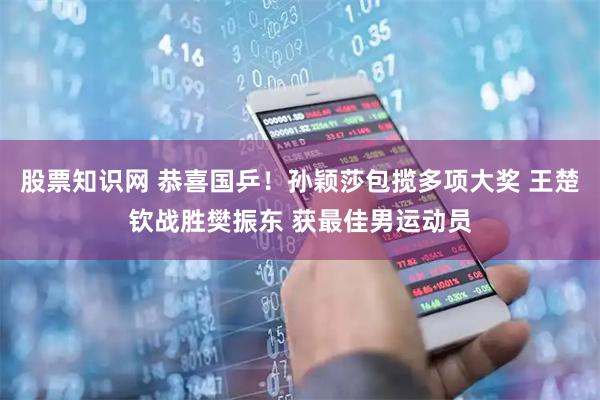 股票知识网 恭喜国乒！孙颖莎包揽多项大奖 王楚钦战胜樊振东 获最佳男运动员