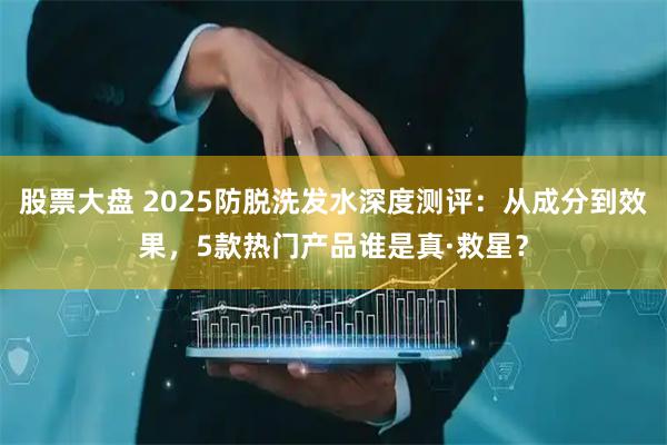 股票大盘 2025防脱洗发水深度测评：从成分到效果，5款热门产品谁是真·救星？