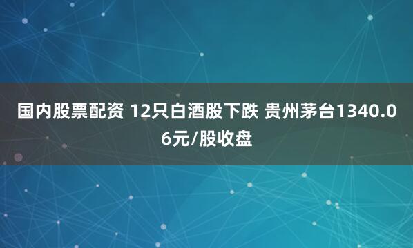 国内股票配资 12只白酒股下跌 贵州茅台1340.06元/股收盘