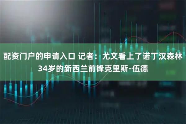 配资门户的申请入口 记者：尤文看上了诺丁汉森林34岁的新西兰前锋克里斯-伍德