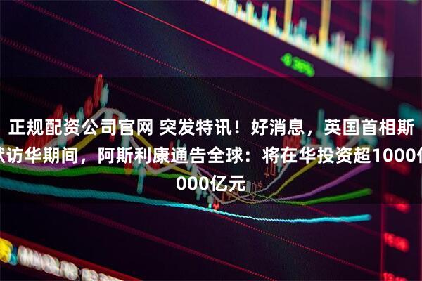 正规配资公司官网 突发特讯！好消息，英国首相斯塔默访华期间，阿斯利康通告全球：将在华投资超1000亿元