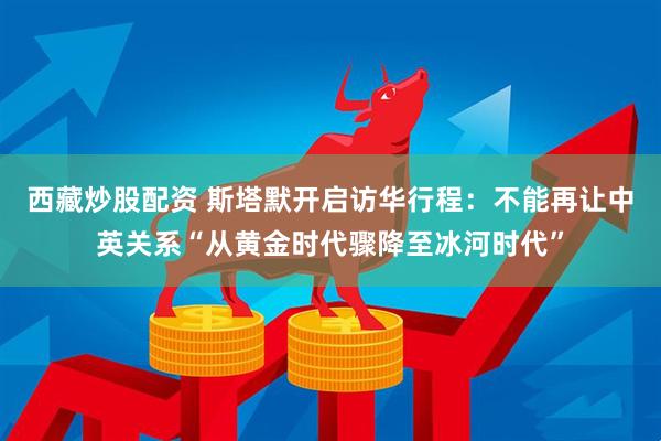西藏炒股配资 斯塔默开启访华行程：不能再让中英关系“从黄金时代骤降至冰河时代”