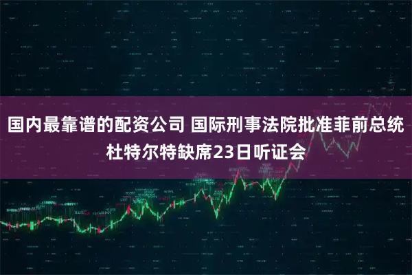 国内最靠谱的配资公司 国际刑事法院批准菲前总统杜特尔特缺席23日听证会