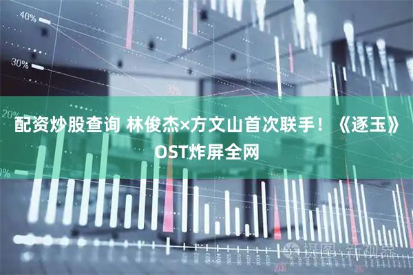 配资炒股查询 林俊杰×方文山首次联手！《逐玉》OST炸屏全网