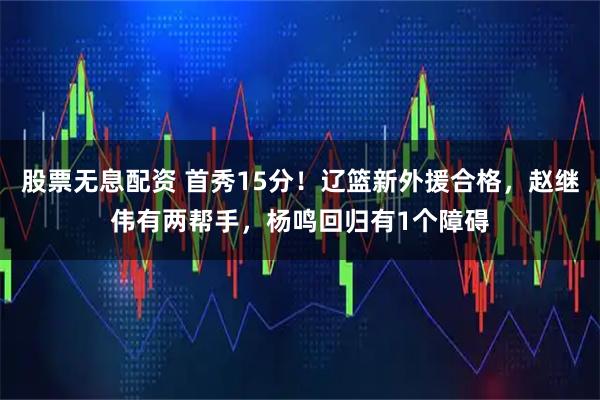 股票无息配资 首秀15分！辽篮新外援合格，赵继伟有两帮手，杨鸣回归有1个障碍