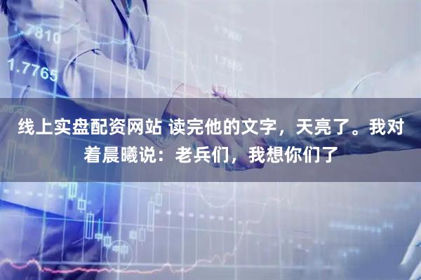 线上实盘配资网站 读完他的文字，天亮了。我对着晨曦说：老兵们，我想你们了