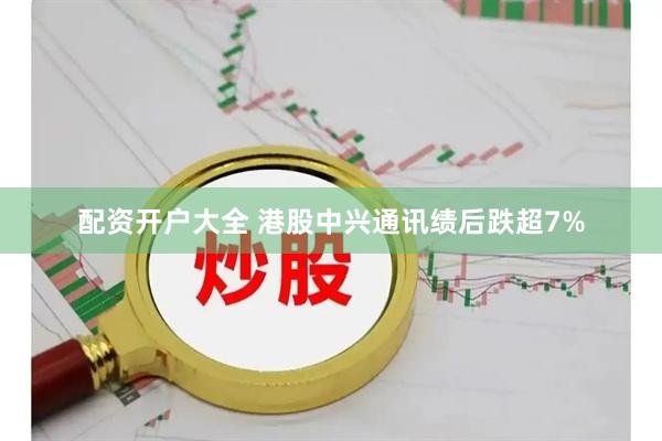 配资开户大全 港股中兴通讯绩后跌超7%
