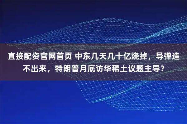 直接配资官网首页 中东几天几十亿烧掉,导弹造不出来,特朗普月底访华稀土议题主导?