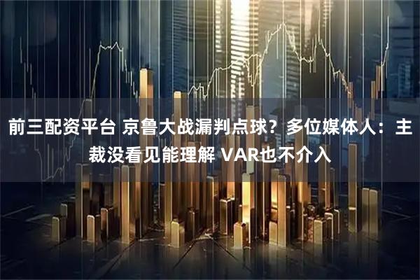 前三配资平台 京鲁大战漏判点球？多位媒体人：主裁没看见能理解 VAR也不介入