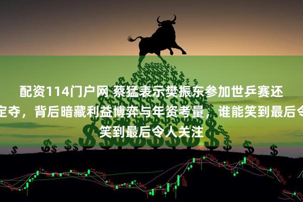 配资114门户网 蔡猛表示樊振东参加世乒赛还需乒协定夺，背后暗藏利益博弈与年资考量，谁能笑到最后令人关注