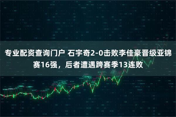 专业配资查询门户 石宇奇2-0击败李佳豪晋级亚锦赛16强，后者遭遇跨赛季13连败