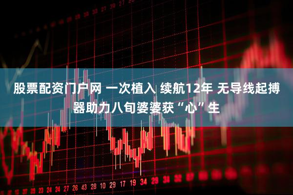 股票配资门户网 一次植入 续航12年 无导线起搏器助力八旬婆婆获“心”生