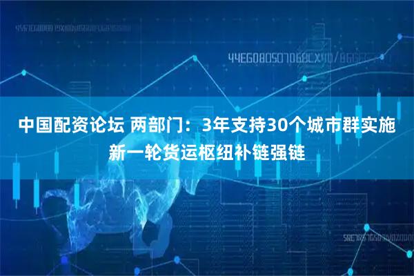 中国配资论坛 两部门：3年支持30个城市群实施新一轮货运枢纽补链强链